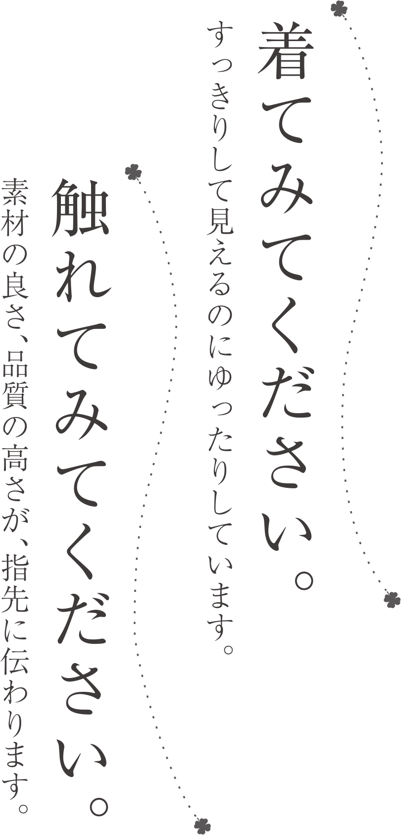 着てみてください。すっきりして見えるのにゆったりしています。触れてみてください。素材の良さ、品質の高さが、指先に伝わります。